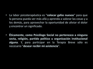 La labor psicoterapéutica es "colocar gafas nuevas" para que la persona pueda ver más allá y aprenda a valorar las cosas y a los demás, para aprovechar la oportunidad de aliviar el dolor y encontrar un significado. Éticamente, como Psicólogo Social no pertenezco a ninguna secta, religión, partido político u organización institucional alguna. Y, para participar en la Terapia Breve sólo es necesario "desear recibir mi asistencia". 