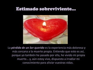 Estimado sobreviviente… La pérdida de un Ser querido es la experiencia más dolorosa y más cercana a la muerte propia. Entiendo que esto es así, porque yo también he pasado por ella, he vivido mi propia muerte... y, aún estoy vivo, dispuesto a irradiar mi conocimiento para aliviar vuestras vidas. 