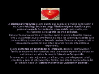 La asistencia terapéutica es una puerta que cualquier persona puede abrir, o no. Como Psicólogo Social no tengo filiación religiosa ni política, pero poseo una caja de herramientas psico-sociales por revelar, con instrucciones para superar las crisis psíquicas. Cada ser humano es único e irrepetible, como es única la filosofía con que vive y las actitudes que asume frente a la vida, los valores que adopta para darle sentido y trascendencia. Poseo la contención necesaria para asistir a todas aquellas personas que están pasando hoy por esta dolorosa experiencia. Es una asistencia sin autoridades ni jerarquías, donde el sobreviviente / familia se encuentra hermanado/a ante una misma experiencia dolorosa y extrema en sus vidas: la muerte física de un Ser querido. Entonces, no se trata de juntarse para llorar, sino que lo hago para asistir, coordinar y guiar al sobreviviente / familia, aún ante la ausencia física del Ser amado, hacia un “aprender a continuar viviendo en plenitud”. 