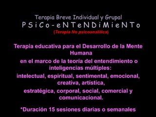 Terapia Breve Individual y GrupalP S i C o - e N T e N D i M i e N T o(Terapia No psicoanalítica)Terapia educativa para el Desarrollo de la Mente Humana en el marco de la teoría del entendimiento o inteligencias múltiples: intelectual, espiritual, sentimental, emocional, creativa, artística, estratégica, corporal, social, comercial y comunicacional.*Duración 15 sesiones diarias o semanalesU.Ps. -> Urgencias Psico-Sociales Extremas