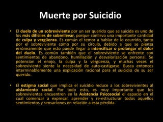 Muerte por Suicidio El duelo de un sobreviviente por un ser querido que se suicida es uno de los más difíciles de sobrellevar, porque conlleva una importante cantidad de culpa y vergüenza. Es común el temor a hablar de lo ocurrido, tanto por el sobreviviente como por su círculo, debido a que se piensa erróneamente que esto puede llegar a intensificar o prolongar el dolor del duelo. Es común también que el sobreviviente se enfrente con sentimientos de abandono, humillación y desvalorización personal. Se potencian el enojo, la culpa y la vergüenza, y muchas veces el sobreviviente siente la necesidad de auto-castigarse. Busca entonces interminablemente una explicación racional para el suicidio de su ser querido. El estigma social que implica el suicidio reduce a los sobrevivientes al aislamiento social. Por todo esto, es muy importante que los sobrevivientes encuentren en la Asistencia Psicosocial el espacio en el cual comenzar a expresar, aprender y re-estructurar todos aquellos sentimientos y sensaciones en relación a esta pérdida. 