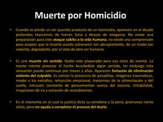 Muerte por Homicidio Cuando se pierde un ser querido producto de un homicidio, aparecen en el deudo profundas reacciones de horror, furia y deseos de venganza. No existe una preparación para este ataque súbito a la vida humana, no existe una comprensión para aceptar que la muerte pueda sobrevenir tan abruptamente, de un modo tan violento, degradante, por el acto de otro ser humano. Es una muerte sin sentido. Nadie esta preparado para esa clase de evento. La mente intenta procesar el hecho buscándole algún sentido, sin embargo esta sensación puede continuar por meses y años. Aparecen fantasías de eliminación violenta del culpable. Es común la presencia de pesadillas, imágenes traumáticas, miedo a los extraños, retracción emocional, trastornos de la alimentación y del sueño, intrusión constante de pensamientos acerca del asesino, irritabilidad, irrupciones de ira y evitación de recordatorios. En el momento en el cual la justicia dicta su veredicto y la pena, promueve cierto alivio, pero no ayuda a completar el proceso del duelo. 