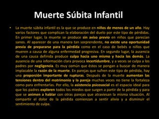 Muerte Súbita Infantil La muerte súbita infantil es la que se produce en niños de menos de un año. Hay varios factores que complican la elaboración del duelo por este tipo de pérdidas. En primer lugar, la muerte se produce sin aviso previo en niños que parecían sanos. Al aparecer de una manera tan sorprendente, no existe una oportunidad previa de prepararse para la pérdida como en el caso de bebés o niños que mueren a causa de alguna enfermedad progresiva. En segundo lugar, la ausencia de una causa definida produce culpa hacia uno mismo y hacia los demás. La ausencia de una información clara provoca incertidumbre, y a veces se culpa a los padres por negligencia. Es muy común que éstos se pongan a buscar de manera implacable la razón de la muerte. En parejas que sufren este tipo de pérdida, hay una proporción importante de rupturas. Después de la muerte aumentan las tensiones dentro del matrimonio y la pareja muchas veces no tiene la fortaleza como para enfrentarlas. Por ello, la asistencia psicosocial es el espacio ideal para que los padres exploren todos los miedos que surgen a partir de la pérdida y para que se animen a hablar con otras parejas que atraviesan la misma situación. Al compartir el dolor de la pérdida comienzan a sentir alivio y a disminuir el sentimiento de culpa. 