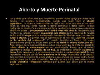 Aborto y Muerte Perinatal Los padres que sufren este tipo de pérdida suelen recibir apoyo por parte de la familia y los amigos. Generalmente, cuando una mujer tiene un aborto espontáneo, la primera preocupación de todos sus seres queridos es su salud física. Es sólo más tarde cuando la gente comienza a darse cuenta lo que realmente se perdió. Para una mujer que tiene un aborto espontáneo en su primer embarazo, existe la preocupación de si podrá tener más hijos. Es importante que ni ella, ni su médico, intenten enmascarar esta pérdida con la promesa de futuros embarazos. La culpa es otra preocupación importante. Muchas veces, se necesita culpar a alguien, y el primer foco de recriminación es interno: "¿cuál fue la causa de la pérdida del embarazo?". El marido también es blanco del enojo, generalmente porque la mujer cree que él no siente el mismo dolor que ella. Aquí, al igual que en otras pérdidas, es muy importante que la gente sea capaz de hablar abierta y honestamente de sus sentimientos. Puesto que el aborto espontáneo implica la pérdida de un hijo, es importante también elaborar el duelo. Estas experiencias y sensaciones se extienden a la muerte perinatal. Es muy importante trabajar con los dos miembros de la pareja implicados en la pérdida. Con este tipo de muerte, la familia elabora el duelo tanto por lo que podría haber tenido, como por lo que ha perdido. Por ello, es muy útil la concurrencia a un Grupo Operativo Terapéutico formado por padres que pasan por la misma experiencia. 