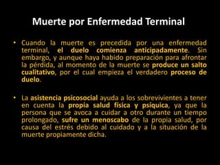 Muerte por Enfermedad Terminal Cuando la muerte es precedida por una enfermedad terminal, el duelo comienza anticipadamente. Sin embargo, y aunque haya habido preparación para afrontar la pérdida, al momento de la muerte se produce un salto cualitativo, por el cual empieza el verdadero proceso de duelo. La asistencia psicosocial ayuda a los sobrevivientes a tener en cuenta la propia salud física y psíquica, ya que la persona que se avoca a cuidar a otro durante un tiempo prolongado, sufre un menoscabo de la propia salud, por causa del estrés debido al cuidado y a la situación de la muerte propiamente dicha. 