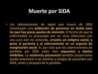 Muerte por SIDA Los sobrevivientes de aquel que muere de SIDA constituyen una población de personas en duelo para las que hay pocas pautas de atención. El hecho de que la enfermedad es provocada por un virus infeccioso con una cura aún no conocida, arrastra un estigma social, y pone al paciente y al sobreviviente en un espacio de marginación social. Es por esto que los sobrevivientes de pérdidas por SIDA estén más expuestos a duelos inhibidos. La asistencia psicosocial también proporciona ayuda emocional a las familias y amigos de pacientes con SIDA, antes y después de la pérdida. 