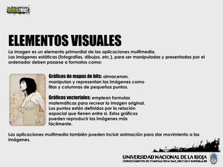 La imagen es un elemento primordial de las aplicaciones multimedia. Las imágenes estáticas (fotografías, dibujos, etc.), para ser manipuladas y presentadas por el ordenador deben pasarse a formatos como: ELEMENTOS VISUALES Gráficos vectoriales:  emplean formulas matemáticas para recrear la imagen original. Los puntos están definidos por la relación espacial que tienen entre si. Estos gráficos pueden reproducir las imágenes más fácilmente. Gráficos de mapas de bits:  almacenan, manipulan y representan las imágenes como filas y columnas de pequeños puntos. Las aplicaciones multimedia también pueden incluir animación para dar movimiento a las imágenes.  