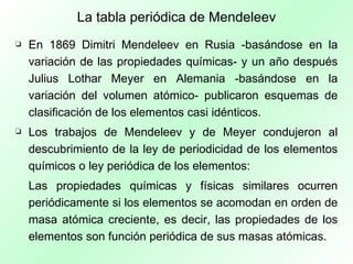La tabla periódica de Mendeleev En 1869 Dimitri Mendeleev en Rusia -basándose en la variación de las propiedades químicas- y un año después Julius Lothar Meyer en Alemania -basándose en la variación del volumen atómico- publicaron esquemas de clasificación de los elementos casi idénticos. Los trabajos de Mendeleev y de Meyer condujeron al descubrimiento de la ley de periodicidad de los elementos químicos o ley periódica de los elementos: Las propiedades químicas y físicas similares ocurren periódicamente si los elementos se acomodan en orden de masa atómica creciente, es decir, las propiedades de los elementos son función periódica de sus masas atómicas. 