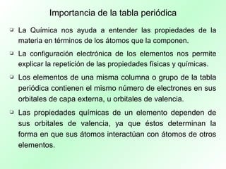 Importancia de la tabla periódica La Química nos ayuda a entender las propiedades de la materia en términos de los átomos que la componen. La configuración electrónica de los elementos nos permite explicar la repetición de las propiedades físicas y químicas. Los elementos de una misma columna o grupo de la tabla periódica contienen el mismo número de electrones en sus orbitales de capa externa, u orbitales de valencia. Las propiedades químicas de un elemento dependen de sus orbitales de valencia, ya que éstos determinan la forma en que sus átomos interactúan con átomos de otros elementos. 
