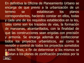 En definitiva la Oficina de Planeamiento Urbano se encarga de que previo a la urbanización de un terreno se  establezcan los planos correspondientes, haciendo constar en ellos, todas y cada uno de los requisitos establecidos en la ley, tales como son los trazados de vías, la formación de manzanas, alcantarillados, con la finalidad de que las construcciones sean erigidas con precisión y armonía. Se encarga además de confeccionar todos los proyectos urbanísticos, así como la revisión y control de todos los proyectos sometidos a estos fines, a fin de determinar si los mismos se ajustan a los planes de zonificación previstos por la ley;  