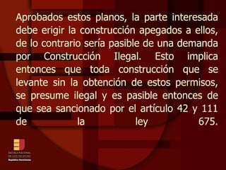 Aprobados estos planos, la parte interesada debe erigir la construcción apegados a ellos, de lo contrario sería pasible de una demanda por Construcción Ilegal. Esto implica entonces que toda construcción que se levante sin la obtención de estos permisos, se presume ilegal y es pasible entonces de que sea sancionado por el artículo 42 y 111 de la ley 675. 