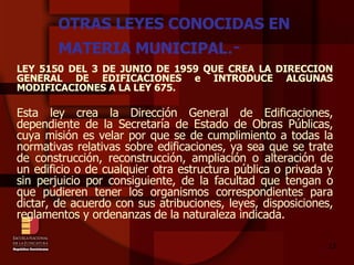 OTRAS LEYES CONOCIDAS EN MATERIA MUNICIPAL .- LEY 5150 DEL 3 DE JUNIO DE 1959 QUE CREA LA DIRECCION GENERAL DE EDIFICACIONES e INTRODUCE ALGUNAS MODIFICACIONES A LA LEY 675. Esta ley crea la Dirección General de Edificaciones, dependiente de la Secretaría de Estado de Obras Públicas, cuya misión es velar por que se de cumplimiento a todas la normativas relativas sobre edificaciones, ya sea que se trate de construcción, reconstrucción, ampliación o alteración de un edificio o de cualquier otra estructura pública o privada y sin perjuicio por consiguiente, de la facultad que tengan o que pudieren tener los organismos correspondientes para dictar, de acuerdo con sus atribuciones, leyes, disposiciones, reglamentos y ordenanzas de la naturaleza indicada. 