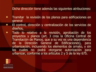 Dicha dirección tiene además las siguientes atribuciones: Tramitar  la revisión de los planos para edificaciones en general El control, dirección y centralización de los servicios de diseños, Todo lo relativo a la revisión, aprobación de los proyectos y planos (art. 3 crea la Oficina Central de Tramitación de Planos, que a su vez es una dependencia de la Dirección General de Edificaciones), para urbanización, incluyendo los elementos de ornato, y sin las cuales no podrá otorgarse autorización para urbanizar, conforme a los artículos 2 y 5 de la ley 675.  