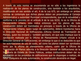 A través de esta norma se encomienda ya no sólo a los ingenieros la realización de los planos de construcción, sino también a los arquitectos, modificando en ese sentido el art. 4 de la Ley 675, sin embargo en ambas normas se contempla que dichos planos deben ser presentados al Consejo Administrativo u autoridad Municipal correspondiente, que en la actualidad y conforme a lo previsto en el artículo 8 de la Ley 6232, lo es la Oficina de Planeamiento Urbano, esto indica entonces que los planos de toda construcción deben ser tramitados en principio a través de la Oficina de Planeamiento Urbano, quien luego de autorizarlos, deberá tramitarlos hacia la Dirección Nacional de Edificaciones (Oficina Central de Tramitación de Planos), quien los revisará y  también aprobará, sin que esto implique que la aprobación realizada por la Oficina de Planeamiento Urbano vincule a la Dirección General de Edificaciones; sin embargo lo que sí es deducible es que las autorizaciones de uso de suelo, así como los planos deben ser aprobados tanto por la oficina de planeamiento urbano, como por la Oficina de Tramitación de Planos adscrita a la Dirección General de Edificaciones de la Secretaría de Estado de Obras Públicas, ambas instituciones deben dar su aprobación en los proyectos de edificaciones que se dispongan a realizar, de faltar cualquiera de esta autorización, la construcción devendría en ilegal. 