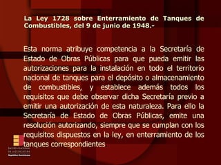Esta norma atribuye competencia a la Secretaría de Estado de Obras Públicas para que pueda emitir las autorizaciones para la instalación en todo el territorio nacional de tanques para el depósito o almacenamiento de combustibles, y establece además todos los requisitos que debe observar dicha Secretaría previo a emitir una autorización de esta naturaleza. Para ello la Secretaría de Estado de Obras Públicas, emite una resolución autorizando, siempre que se cumplan con los requisitos dispuestos en la ley, en enterramiento de los tanques correspondientes . La Ley 1728 sobre Enterramiento de Tanques de Combustibles, del 9 de junio de 1948.- 