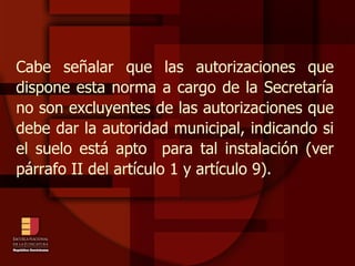 Cabe señalar que las autorizaciones que dispone esta norma a cargo de la Secretaría no son excluyentes de las autorizaciones que debe dar la autoridad municipal, indicando si el suelo está apto  para tal instalación (ver párrafo II del artículo 1 y artículo 9). 
