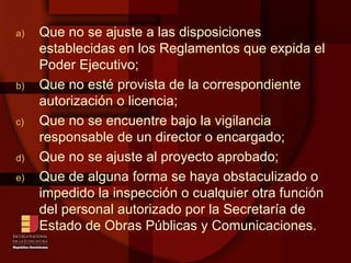 Que no se ajuste a las disposiciones establecidas en los Reglamentos que expida el Poder Ejecutivo; Que no esté provista de la correspondiente autorización o licencia; Que no se encuentre bajo la vigilancia responsable de un director o encargado; Que no se ajuste al proyecto aprobado; Que de alguna forma se haya obstaculizado o impedido la inspección o cualquier otra función del personal autorizado por la Secretaría de Estado de Obras Públicas y Comunicaciones. 