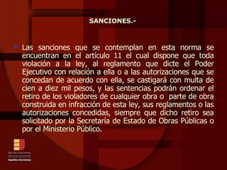 Las sanciones que se contemplan en esta norma se encuentran en el artículo 11 el cual dispone que toda violación a la ley, al reglamento que dicte el Poder Ejecutivo con relación a ella o a las autorizaciones que se concedan de acuerdo con ella, se castigará con multa de cien a diez mil pesos, y las sentencias podrán ordenar el retiro de los violadores de cualquier obra o  parte de obra construida en infracción de esta ley, sus reglamentos o las autorizaciones concedidas, siempre que dicho retiro sea solicitado por la Secretaría de Estado de Obras Públicas o por el Ministerio Público. SANCIONES.- 