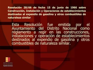 Resolución 28/66 de fecha 15 de junio de 1966 sobre Construcción, Instalación y Operaciones de establecimientos destinados al expendio de gasolina y otros combustibles de naturaleza similar . Esta Resolución fue emitida por el Ayuntamiento del Distrito Nacional como reglamento a regir en las construcciones, instalaciones y operación de establecimientos destinados al expendio de gasolina y otros combustibles de naturaleza similar. 
