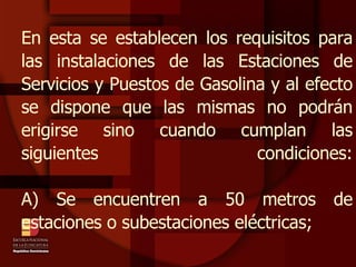 En esta se establecen los requisitos para las instalaciones de las Estaciones de Servicios y Puestos de Gasolina y al efecto se dispone que las mismas no podrán erigirse sino cuando cumplan las siguientes condiciones: A) Se encuentren a 50 metros de estaciones o subestaciones eléctricas; 