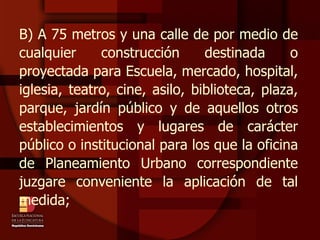 B) A 75 metros y una calle de por medio de cualquier construcción destinada o proyectada para Escuela, mercado, hospital, iglesia, teatro, cine, asilo, biblioteca, plaza, parque, jardín público y de aquellos otros establecimientos y lugares de carácter público o institucional para los que la oficina de Planeamiento Urbano correspondiente juzgare conveniente la aplicación de tal medida; 