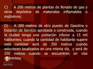 C)  A 200 metros de plantas de llenado de gas y otros depósitos de materiales inflamables o explosivos; D)  A 200 metros de otro puesto de Gasolina o Estación de Servicio aprobada o construida, cuando la ciudad tenga una población inferior a 15 mil habitantes; cuando la cantidad de habitante supere esta cantidad será de 350 metros cuando estuvieren localizados en una misma vía,  y será de 250 metros cuando se encuentren en vías diferentes ;   