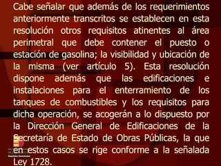 Cabe señalar que además de los requerimientos anteriormente transcritos se establecen en esta resolución otros requisitos atinentes al área perimetral que debe contener el puesto o estación de gasolina; la visibilidad y ubicación de la misma (ver artículo 5). Esta resolución dispone además que las edificaciones e instalaciones para el enterramiento de los tanques de combustibles y los requisitos para dicha operación, se acogerán a lo dispuesto por la Dirección General de Edificaciones de la Secretaría de Estado de Obras Públicas, la que en estos casos se rige conforme a la señalada Ley 1728. 