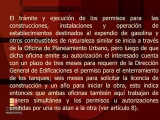 El trámite y ejecución de los permisos para  las construcciones, instalaciones y operación de establecimientos destinados al expendio de gasolina y otros combustibles de naturaleza similar se inicia a través de la Oficina de Planeamiento Urbano, pero luego de que dicha oficina emite su autorización el interesado cuenta con un plazo de tres meses para requerir de la Dirección General de Edificaciones el permiso para el enterramiento de los tanques; seis meses para solicitar la licencia de construcción y un año para iniciar la obra, esto indica entonces que ambas oficinas también aquí trabajan de manera simultánea y los permisos u autorizaciones emitidas por una no atan a la otra (ver artículo 8). 