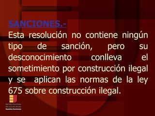SANCIONES.- Esta resolución no contiene ningún tipo de sanción, pero su desconocimiento conlleva el sometimiento por construcción ilegal y se  aplican las normas de la ley 675 sobre construcción ilegal. 