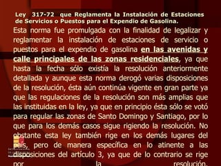 Esta norma fue promulgada con la finalidad de legalizar y reglamentar la instalación de estaciones de servicio o puestos para el expendio de gasolina  en las avenidas y calle principales de las zonas residenciales , ya que hasta la fecha sólo existía la resolución anteriormente detallada y aunque esta norma derogó varias disposiciones de la resolución, ésta aún continúa vigente en gran parte ya que las regulaciones de la resolución son más amplias que las instituidas en la ley, ya que en principio ésta sólo se votó para regular las zonas de Santo Domingo y Santiago, por lo que para los demás casos sigue rigiendo la resolución. No obstante esta ley también rige en los demás lugares del país, pero de manera específica en lo atinente a las disposiciones del artículo 3, ya que de lo contrario se rige por la resolución. Ley  317-72  que Reglamenta la Instalación de Estaciones de Servicios o Puestos para el Expendio de Gasolina. 