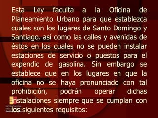 Esta Ley faculta a la Oficina de Planeamiento Urbano para que establezca cuales son los lugares de Santo Domingo y Santiago, así como las calles y avenidas de éstos en los cuales no se pueden instalar estaciones de servicio o puestos para el expendio de gasolina. Sin embargo se establece que en los lugares en que la oficina no se haya pronunciado con tal prohibición, podrán operar dichas instalaciones siempre que se cumplan con los siguientes requisitos: 