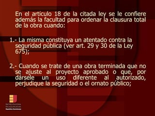 En el artículo 18 de la citada ley se le confiere además la facultad para ordenar la clausura total de la obra cuando: 1.- La misma constituya un atentado contra la seguridad pública (ver art. 29 y 30 de la Ley 675); 2.- Cuando se trate de una obra terminada que no se ajuste al proyecto aprobado o que, por dársele un uso diferente al autorizado, perjudique la seguridad o el ornato público; 