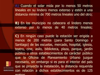 A)  Cuando el solar mida por lo menos 50 metros lineales en su lindero menos extenso y estén a una distancia mínima de 700 metros lineales uno del otro; B)  En los municipio no cabecera el lindero menos extenso por lo menos de 40 metros lineales; C)  En ningún caso puede la estación ser erigida a menos de 200 metros (para Santo Domingo y Santiago) de las escuelas, mercado, hospital, iglesia, teatro, cine, asilo, biblioteca, plaza, parque, jardín público u otros establecimientos de carácter público que la Oficina de Planeamiento Urbano juzgue necesario, sin embargo si es para el interior del país que se proyecta la instalación, la distancia requerida con relación a dichos establecimientos es de 125 metros. 
