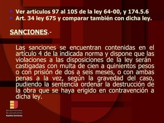 Ver artículos 97 al 105 de la ley 64-00, y 174.5.6 Art. 34 ley 675 y comparar también con dicha ley. SANCIONES .- Las sanciones se encuentran contenidas en el artículo 4 de la indicada norma y dispone que las violaciones a las disposiciones de la ley serán  castigadas con multa de cien a quinientos pesos o con prisión de dos a seis meses, o con ambas penas a la vez, según la gravedad del caso, pudiendo la sentencia ordenar la destrucción de la obra que se haya erigido en contravención a dicha ley. 