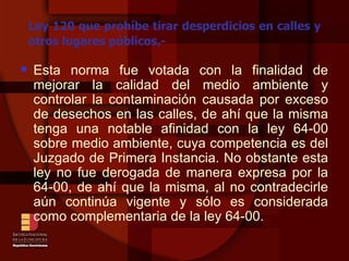 Ley 120 que prohíbe tirar desperdicios en calles y otros lugares públicos.- Esta norma fue votada con la finalidad de mejorar la calidad del medio ambiente y controlar la contaminación causada por exceso de desechos en las calles, de ahí que la misma tenga una notable afinidad con la ley 64-00 sobre medio ambiente, cuya competencia es del Juzgado de Primera Instancia. No obstante esta ley no fue derogada de manera expresa por la 64-00, de ahí que la misma, al no contradecirle aún continúa vigente y sólo es considerada como complementaria de la ley 64-00. 