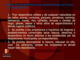 Dentro de las prohibiciones contempladas en la ley se encuentran: 1.- Tirar desperdicios sólidos y de cualquier naturaleza en las calles, aceras, contenes, parques, carreteras, caminos, balnearios, mares, ríos, cañadas, arroyos y canales de riego, playas, plazas y otros sitios de esparcimientos y demás lugares públicos; 2.- Se prohíbe a los propietarios e inquilinos de hogares y establecimientos comerciales sacar basura, desechos o desperdicios en horas distintas a las establecidas por las disposiciones municipales correspondientes. 3.- Se prohíbe desorganizar la basura, rebuscar en ella, virar  los zafacones, romper los recipientes en donde hayan sido depositados. 