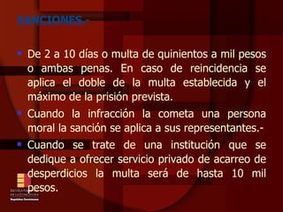 SANCIONES.- De 2 a 10 días o multa de quinientos a mil pesos o ambas penas. En caso de reincidencia se aplica el doble de la multa establecida y el máximo de la prisión prevista.  Cuando la infracción la cometa una persona moral la sanción se aplica a sus representantes.- Cuando se trate de una institución que se dedique a ofrecer servicio privado de acarreo de desperdicios la multa será de hasta 10 mil pesos. 