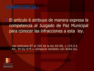 COMPETENCIA.- El artículo 6 atribuye de manera expresa la competencia al Juzgado de Paz Municipal para conocer las infracciones a esta  ley. Ver artículos 97 al 105 de la ley 64-00, y 174.5.6 Art. 34 ley 675 y comparar también con dicha ley. 