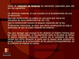 Delito de  violación de linderos  los elementos especiales para ello son los siguientes: Un elemento material, el cual consiste en el levantamiento de una construcción; Que esa construcción se realice en una zona que reúna los requisitos de zona residencial (ver art. 13); Que la construcción vulnere el espacio requerido por la ley; El elemento intencional, es decir que dicha construcción se erija a sabiendas de que se están violando los linderos. Hay que agregar que aunque la ley dispone un lindero mínimo para las zonas residenciales, el Ayuntamiento tiene la facultad de limitar el mismo mediante resolución, cuando así lo considere de lugar, siendo que dicha situación la parte que lo alegue debe probarlo en juicio, a través de la autorización de los planos correspondientes, de lo contrario se impone la norma. 