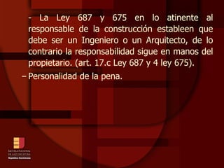 - La Ley 687 y 675 en lo atinente al responsable de la construcción estableen que debe ser un Ingeniero o un Arquitecto, de lo contrario la responsabilidad sigue en manos del propietario. (art. 17.c Ley 687 y 4 ley 675). Personalidad de la pena. 