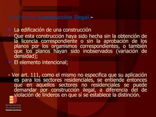 La infracción  Construcción Ilegal. - La edificación de una construcción Que esta construcción haya sido hecha sin la obtención de la licencia correspondiente o sin la aprobación de los planos por los organismos correspondientes, o también que los planos hayan sido inobservados (variación de densidad); El elemento intencional; - Ver art. 111, como el mismo no especifica que su aplicación es para los sectores residenciales, se entiende entonces que en aquellos sectores no residenciales se puede demandar por construcción ilegal, a diferencia del de violación de linderos en que sí se establece la distinción.  