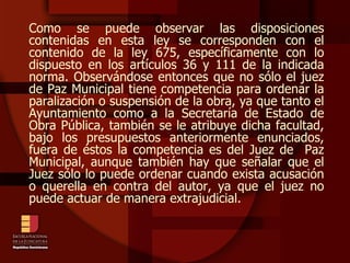 Como se puede observar las disposiciones contenidas en esta ley se corresponden con el contenido de la ley 675, específicamente con lo dispuesto en los artículos 36 y 111 de la indicada norma. Observándose entonces que no sólo el juez de Paz Municipal tiene competencia para ordenar la paralización o suspensión de la obra, ya que tanto el Ayuntamiento como a la Secretaría de Estado de Obra Pública, también se le atribuye dicha facultad, bajo los presupuestos anteriormente enunciados, fuera de éstos la competencia es del Juez de  Paz Municipal, aunque también hay que señalar que el Juez sólo lo puede ordenar cuando exista acusación o querella en contra del autor, ya que el juez no puede actuar de manera extrajudicial. 