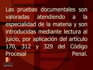Las pruebas documentales son valoradas atendiendo a la especialidad de la materia y son introducidas mediante lectura al juicio, por aplicación del artículo 170, 312 y 329 del Código Procesal Penal. 
