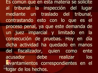 Es común que en esta materia se solicite al tribunal la inspección del lugar mediante un traslado del tribunal, contrastando esto con lo que es el proceso penal, ya que este demanda de un juez imparcial y limitado en la consecución de pruebas. Hoy en día dicha actividad ha quedado en manos del fiscalizador, quien como ente acusador debe realizar los levantamientos correspondientes en el lugar de los hechos. 