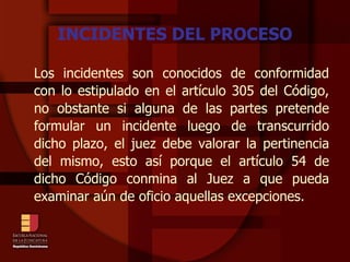 INCIDENTES DEL PROCESO Los incidentes son conocidos de conformidad con lo estipulado en el artículo 305 del Código, no obstante si alguna de las partes pretende formular un incidente luego de transcurrido dicho plazo, el juez debe valorar la pertinencia del mismo, esto así porque el artículo 54 de dicho Código conmina al Juez a que pueda examinar aún de oficio aquellas excepciones.   