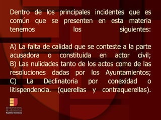 Dentro de los principales incidentes que es común que se presenten en esta materia tenemos los siguientes: A) La falta de calidad que se conteste a la parte acusadora o constituida en actor civil; B) Las nulidades tanto de los actos como de las resoluciones dadas por los Ayuntamientos; C) La Declinatoria por conexidad o litispendencia. (querellas y contraquerellas). 
