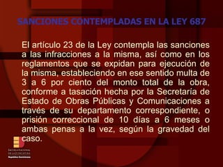 SANCIONES CONTEMPLADAS EN LA LEY 687 El artículo 23 de la Ley contempla las sanciones a las infracciones a la misma, así como en los reglamentos que se expidan para ejecución de la misma, estableciendo en ese sentido multa de 3 a 6 por ciento del monto total de la obra, conforme a tasación hecha por la Secretaría de Estado de Obras Públicas y Comunicaciones a través de su departamento correspondiente, o prisión correccional de 10 días a 6 meses o ambas penas a la vez, según la gravedad del caso. 