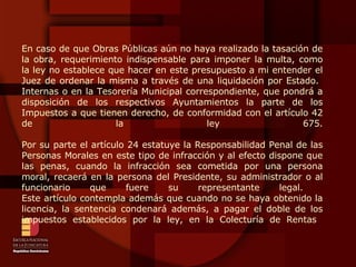 En caso de que Obras Públicas aún no haya realizado la tasación de la obra, requerimiento indispensable para imponer la multa, como la ley no establece que hacer en este presupuesto a mi entender el Juez de ordenar la misma a través de una liquidación por Estado.  Internas o en la Tesorería Municipal correspondiente, que pondrá a disposición de los respectivos Ayuntamientos la parte de los Impuestos a que tienen derecho, de conformidad con el artículo 42 de la ley 675. Por su parte el artículo 24 estatuye la Responsabilidad Penal de las Personas Morales en este tipo de infracción y al efecto dispone que las penas, cuando la infracción sea cometida por una persona moral, recaerá en la persona del Presidente, su administrador o al funcionario que fuere su representante legal.  Este artículo contempla además que cuando no se haya obtenido la licencia, la sentencia condenará además, a pagar el doble de los impuestos establecidos por la ley, en la Colecturía de Rentas  