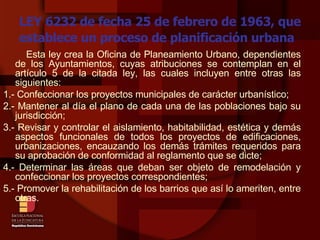 LEY 6232 de fecha 25 de febrero de 1963, que establece un proceso de planificación urbana Esta ley crea la Oficina de Planeamiento Urbano, dependientes de los Ayuntamientos, cuyas atribuciones se contemplan en el artículo 5 de la citada ley, las cuales incluyen entre otras las siguientes: 1.- Confeccionar los proyectos municipales de carácter urbanístico; 2.- Mantener al día el plano de cada una de las poblaciones bajo su jurisdicción; 3.- Revisar y controlar el aislamiento, habitabilidad, estética y demás aspectos funcionales de todos los proyectos de edificaciones, urbanizaciones, encauzando los demás trámites requeridos para su aprobación de conformidad al reglamento que se dicte; 4.- Determinar las áreas que deban ser objeto de remodelación y confeccionar los proyectos correspondientes; 5.- Promover la rehabilitación de los barrios que así lo ameriten, entre otras.   
