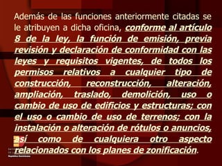 Además de las funciones anteriormente citadas se le atribuyen a dicha oficina,  conforme al artículo 8 de la ley, la función de emisión, previa revisión y declaración de conformidad con las leyes y requisitos vigentes, de todos los permisos relativos a cualquier tipo de construcción, reconstrucción, alteración, ampliación, traslado, demolición, uso o cambio de uso de edificios y estructuras; con el uso o cambio de uso de terrenos; con la instalación o alteración de rótulos o anuncios, así como de cualquiera otro aspecto relacionados con los planes de zonificación . 